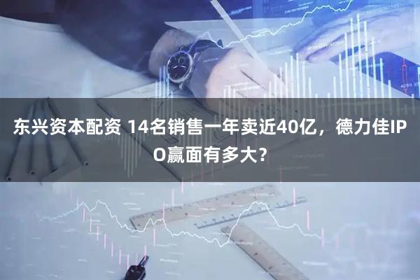 东兴资本配资 14名销售一年卖近40亿，德力佳IPO赢面有多大？