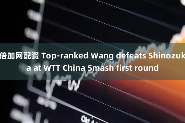 倍加网配资 Top-ranked Wang defeats Shinozuka at WTT China Smash first round