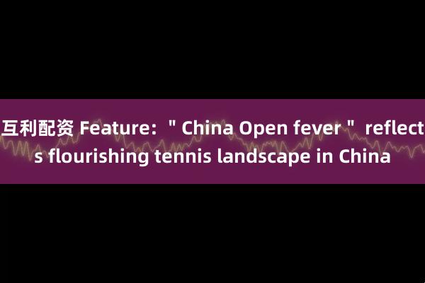 互利配资 Feature: ＂China Open fever＂ reflects flourishing tennis landscape in China