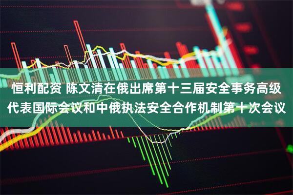恒利配资 陈文清在俄出席第十三届安全事务高级代表国际会议和中俄执法安全合作机制第十次会议