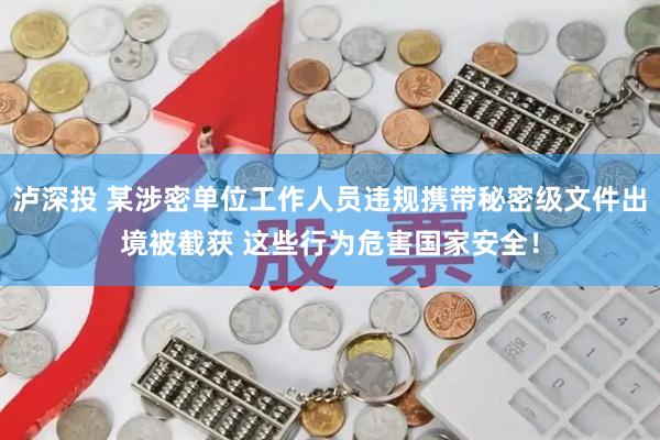 泸深投 某涉密单位工作人员违规携带秘密级文件出境被截获 这些行为危害国家安全！