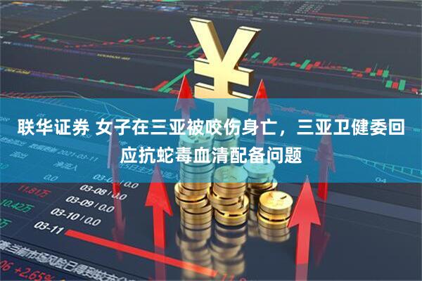 联华证券 女子在三亚被咬伤身亡，三亚卫健委回应抗蛇毒血清配备问题