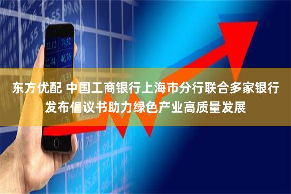 东方优配 中国工商银行上海市分行联合多家银行发布倡议书助力绿色产业高质量发展