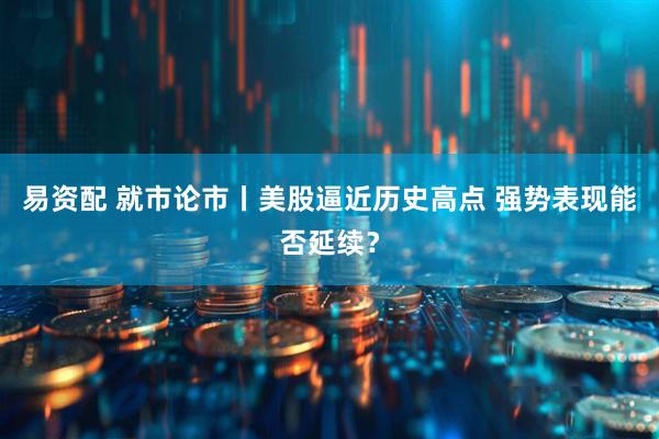 易资配 就市论市丨美股逼近历史高点 强势表现能否延续？