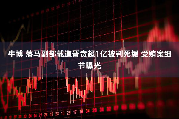牛博 落马副部戴道晋贪超1亿被判死缓 受贿案细节曝光