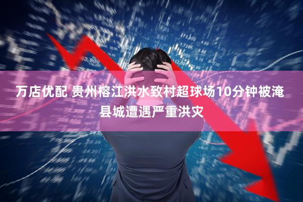 万店优配 贵州榕江洪水致村超球场10分钟被淹 县城遭遇严重洪灾