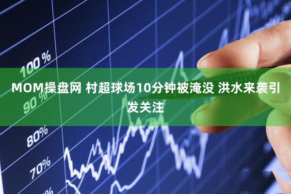 MOM操盘网 村超球场10分钟被淹没 洪水来袭引发关注