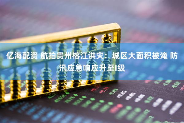 亿海配资 航拍贵州榕江洪灾：城区大面积被淹 防汛应急响应升至I级