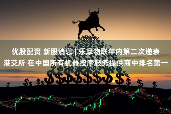 优股配资 新股消息 | 乐摩物联年内第二次递表港交所 在中国所有机器按摩服务提供商中排名第一
