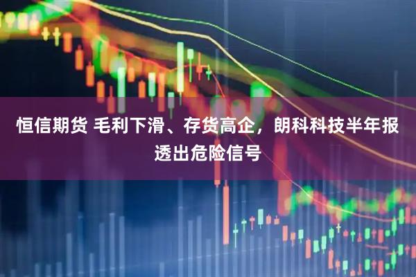 恒信期货 毛利下滑、存货高企，朗科科技半年报透出危险信号