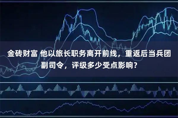 金砖财富 他以旅长职务离开前线，重返后当兵团副司令，评级多少受点影响？