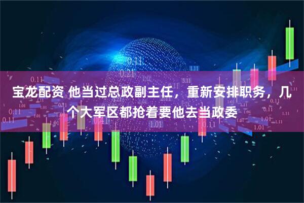 宝龙配资 他当过总政副主任，重新安排职务，几个大军区都抢着要他去当政委