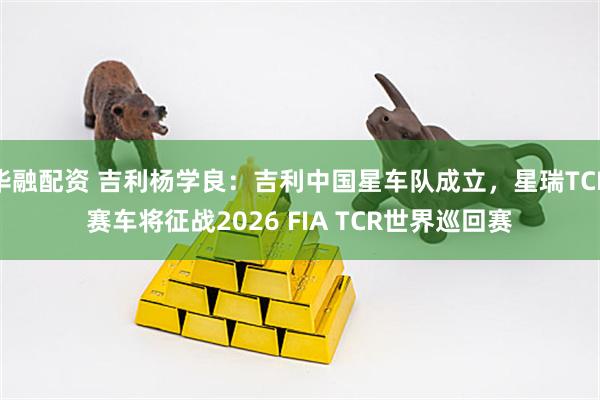 华融配资 吉利杨学良：吉利中国星车队成立，星瑞TCR赛车将征战2026 FIA TCR世界巡回赛