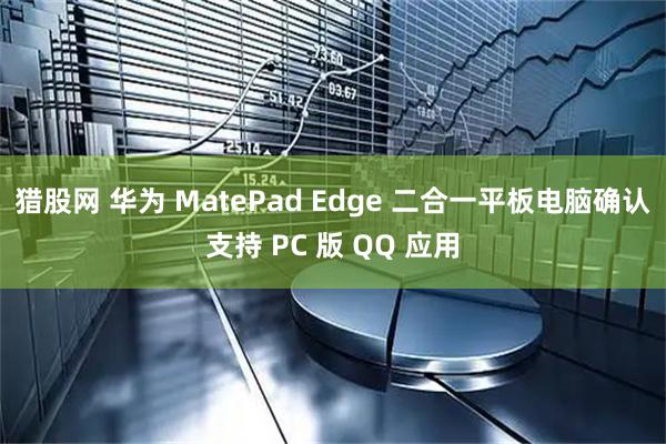 猎股网 华为 MatePad Edge 二合一平板电脑确认支持 PC 版 QQ 应用