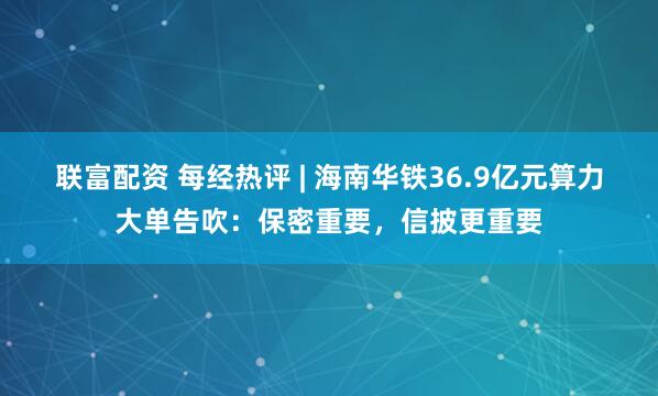 联富配资 每经热评 | 海南华铁36.9亿元算力大单告吹：保密重要，信披更重要
