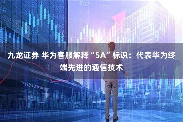九龙证券 华为客服解释“5A”标识：代表华为终端先进的通信技术