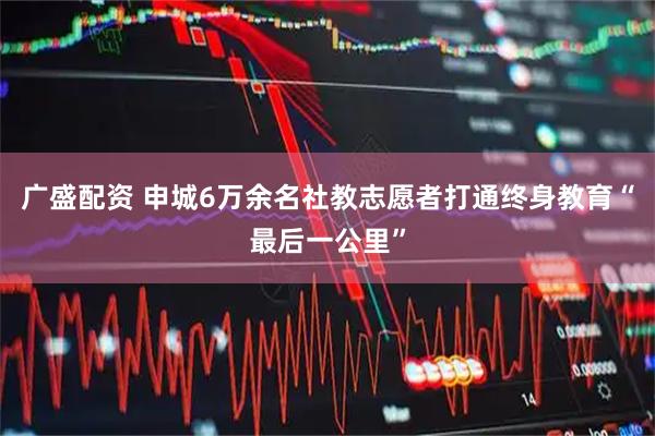 广盛配资 申城6万余名社教志愿者打通终身教育“最后一公里”