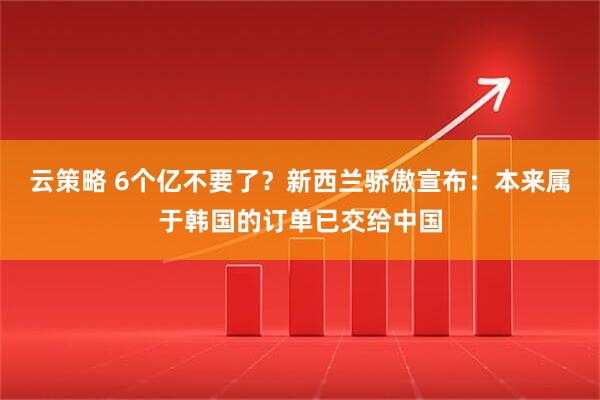 云策略 6个亿不要了？新西兰骄傲宣布：本来属于韩国的订单已交给中国