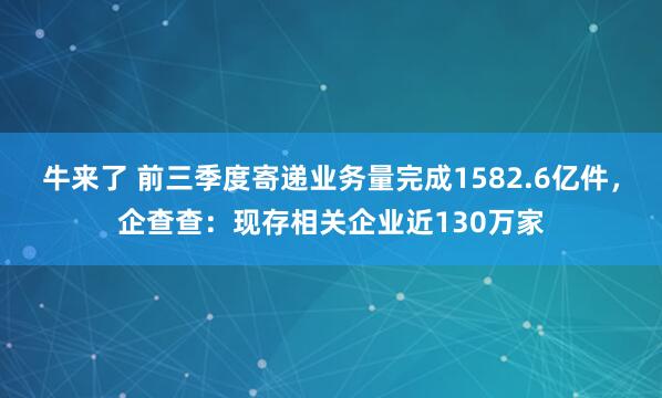 牛来了 前三季度寄递业务量完成1582.6亿件，企查查：现存相关企业近130万家