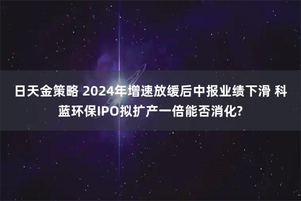 日天金策略 2024年增速放缓后中报业绩下滑 科蓝环保IPO拟扩产一倍能否消化?
