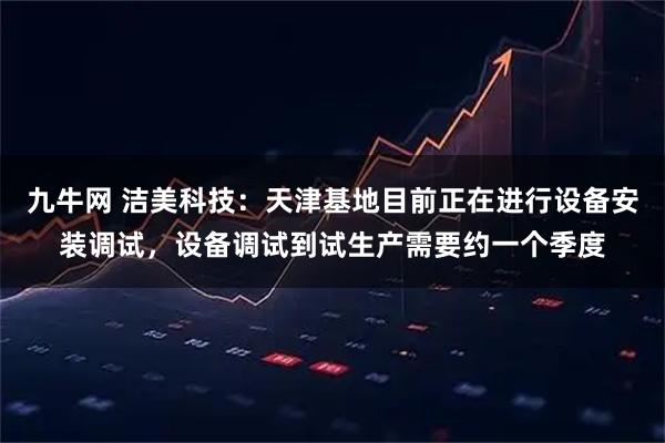 九牛网 洁美科技：天津基地目前正在进行设备安装调试，设备调试到试生产需要约一个季度