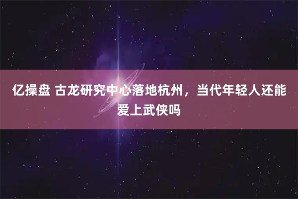 亿操盘 古龙研究中心落地杭州,当代年轻人还能爱上武侠吗