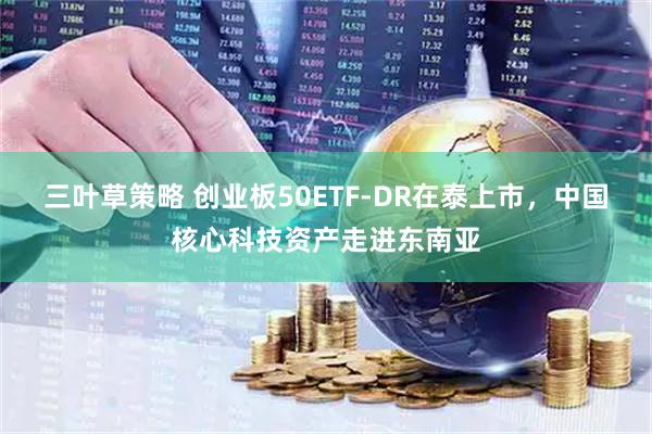 三叶草策略 创业板50ETF-DR在泰上市，中国核心科技资产走进东南亚