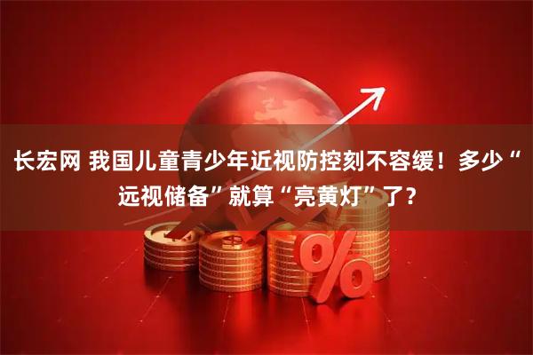 长宏网 我国儿童青少年近视防控刻不容缓!多少“远视储备”就算“亮黄灯”了?