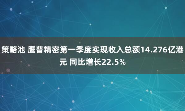 策略池 鹰普精密第一季度实现收入总额14.276亿港元 同比增长22.5%