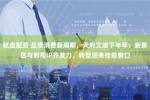乾盘配资 品质消费新周期，天府文旅下半年：新景区与影视IP齐发力，转型迎来检验窗口