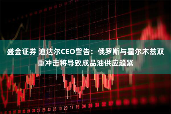盛金证券 道达尔CEO警告：俄罗斯与霍尔木兹双重冲击将导致成品油供应趋紧
