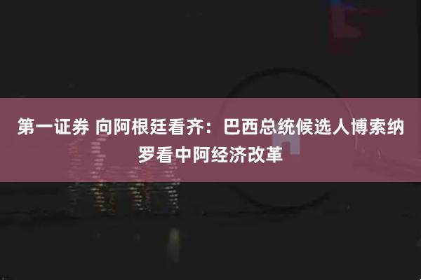 第一证券 向阿根廷看齐：巴西总统候选人博索纳罗看中阿经济改革